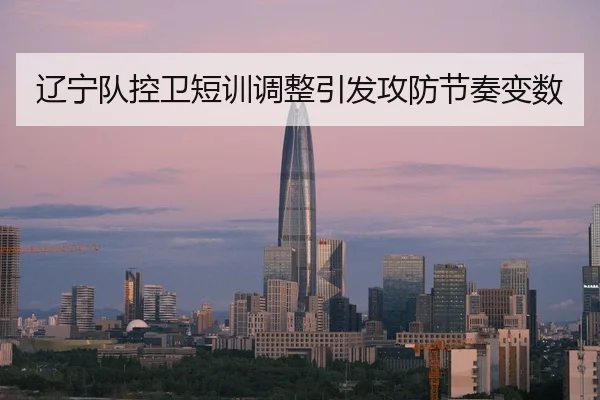 辽宁队控卫短训调整引发攻防节奏变数